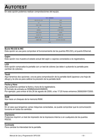 AUTOTEST
En esta opción podemos realizar comprobaciones del equipo.




Bucle RS-232 & IRC
Esta opción se usa para comprobar el funcionamiento de los puertos RS-232 y el puerto Ethernet.

Cajón
Esta opción nos muestra el estado actual del cajón o cajones conectados a la registradora.

LCD
Esta opción comprueba la pantalla con un test de colores (se debe ir pulsando la pantalla para
cambiar de colores).

Táctil
Aquí tenemos dos opciones: una es para comprobación de la pantalla táctil (aparece una hoja de
dibujo) y la otra es para calibrar la precisión de la pantalla táctil.

Fecha y Hora
Aquí podemos cambiar la fecha y hora de la registradora.
El formato de entrada es DDMMAAAAHHMMSS.
Por ejemplo: para entrar el día 26 de agosto de 2009, a las 17:20 horas entramos 26082009172000.

RAM
Nos hace un chequeo de la memoria RAM.

IRC
En el caso que tengamos varias máquinas conectadas, se puede comprobar que la comunicación
funciona en todos los sentidos.

Impresora
Podemos imprimir un test de impresión de la impresora interna o en cualquiera de los puertos
RS232.

Contraste
Para cambiar la intensidad de la pantalla.



     Manual de Uso y Programación SPS-530                                             - 10 -
 