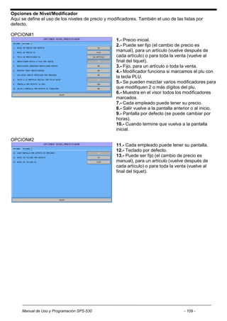 Opciones de Nivel/Modificador
Aquí se define el uso de los niveles de precio y modificadores. También el uso de las listas por
defecto.

OPCION#1
                                                    1.- Precio inicial.
                                                    2.- Puede ser fijo (el cambio de precio es
                                                    manual), para un artículo (vuelve después de
                                                    cada artículo) o para toda la venta (vuelve al
                                                    final del tiquet).
                                                    3.- Fijo, para un artículo o toda la venta.
                                                    4.- Modificador funciona si marcamos el plu con
                                                    la tecla PLU.
                                                    5.- Se pueden mezclar varios modificadores para
                                                    que modifiquen 2 o más dígitos del plu.
                                                    6.- Muestra en el visor todos los modificadores
                                                    marcados.
                                                    7.- Cada empleado puede tener su precio.
                                                    8.- Salir vuelve a la pantalla anterior o al inicio.
                                                    9.- Pantalla por defecto (se puede cambiar por
                                                    horas).
                                                    10.- Cuando termine que vuelva a la pantalla
                                                    inicial.

OPCION#2
                                                    11.- Cada empleado puede tener su pantalla.
                                                    12.- Teclado por defecto.
                                                    13.- Puede ser fijo (el cambio de precio es
                                                    manual), para un artículo (vuelve después de
                                                    cada artículo) o para toda la venta (vuelve al
                                                    final del tiquet).




     Manual de Uso y Programación SPS-530                                              - 109 -
 