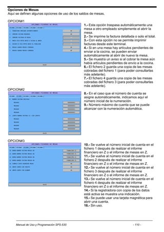Opciones de Mesas
Aquí se definen algunas opciones de uso de los saldos de mesas.

OPCION#1
                                                 1.- Esta opción traspasa automáticamente una
                                                 mesa a otro empleado simplemente el abrir la
                                                 mesa.
                                                 2.- Se imprime la factura detallada o solo el total.
                                                 3.- Con esta opción no se permite imprimir
                                                 facturas desde este terminal.
                                                 4.- Si en una mesa hay artículos pendientes de
                                                 enviar a la cocina, se pueden enviar
                                                 automáticamente al abrir de nuevo la mesa.
                                                 5.- Se muestra un aviso si al cobrar la mesa aún
                                                 había artículos pendientes de envío a la cocina.
                                                 6.- El fichero 2 guarda una copia de las mesas
                                                 cobradas del fichero 1 (para poder consultarlas
                                                 más adelante).
                                                 7.- El fichero 4 guarda una copia de las mesas
                                                 cobradas del fichero 3 (para poder consultarlas
                                                 más adelante).
OPCION#2
                                                 8.- En el caso que el número de cuenta se
                                                 asigne automáticamente, indicamos aquí el
                                                 número inicial de la numeración.
                                                 9.- Número máximo de cuenta que se puede
                                                 alcanzar con la numeración automática.




OPCION#3
                                                 10.- Se vuelve al número inicial de cuenta en el
                                                 fichero 1 después de realizar el informe
                                                 financiero en Z o el informe de mesas en Z.
                                                 11.- Se vuelve al número inicial de cuenta en el
                                                 fichero 2 después de realizar el informe
                                                 financiero en Z o el informe de mesas en Z.
                                                 12.- Se vuelve al número inicial de cuenta en el
                                                 fichero 3 después de realizar el informe
                                                 financiero en Z o el informe de mesas en Z.
                                                 13.- Se vuelve al número inicial de cuenta en el
                                                 fichero 4 después de realizar el informe
                                                 financiero en Z o el informe de mesas en Z.
                                                 14.- Si la registradora con copia de los datos
                                                 está activa se muestra una indicación.
                                                 15.- Se puede usar una tarjeta magnética para
                                                 abrir una cuenta.
                                                 16.- Sin uso.




     Manual de Uso y Programación SPS-530                                           - 110 -
 