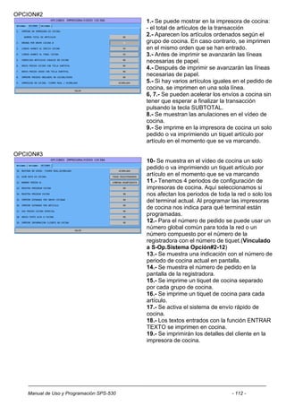 OPCION#2
                                          1.- Se puede mostrar en la impresora de cocina:
                                          - el total de artículos de la transacción
                                          2.- Aparecen los artículos ordenados según el
                                          grupo de cocina. En caso contrario, se imprimen
                                          en el mismo orden que se han entrado.
                                          3.- Antes de imprimir se avanzarán las líneas
                                          necesarias de papel.
                                          4.- Después de imprimir se avanzarán las líneas
                                          necesarias de papel.
                                          5.- Si hay varios artículos iguales en el pedido de
                                          cocina, se imprimen en una sola línea.
                                          6, 7.- Se pueden acelerar los envíos a cocina sin
                                          tener que esperar a finalizar la transacción
                                          pulsando la tecla SUBTOTAL.
                                          8.- Se muestran las anulaciones en el vídeo de
                                          cocina.
                                          9.- Se imprime en la impresora de cocina un solo
                                          pedido o va imprimiendo un tiquet artículo por
                                          artículo en el momento que se va marcando.

OPCION#3
                                          10- Se muestra en el vídeo de cocina un solo
                                          pedido o va imprimiendo un tiquet artículo por
                                          artículo en el momento que se va marcando
                                          11.- Tenemos 4 periodos de configuración de
                                          impresoras de cocina. Aquí seleccionamos si
                                          nos afectan los periodos de toda la red o solo los
                                          del terminal actual. Al programar las impresoras
                                          de cocina nos indica para qué terminal están
                                          programadas.
                                          12.- Para el número de pedido se puede usar un
                                          número global común para toda la red o un
                                          número compuesto por el número de la
                                          registradora con el número de tiquet.(Vinculado
                                          a S-Op.Sistema Opción#2-12)
                                          13.- Se muestra una indicación con el número de
                                          periodo de cocina actual en pantalla.
                                          14.- Se muestra el número de pedido en la
                                          pantalla de la registradora.
                                          15.- Se imprime un tiquet de cocina separado
                                          por cada grupo de cocina.
                                          16.- Se imprime un tiquet de cocina para cada
                                          artículo.
                                          17.- Se activa el sistema de envío rápido de
                                          cocina.
                                          18.- Los textos entrados con la función ENTRAR
                                          TEXTO se imprimen en cocina.
                                          19.- Se imprimirán los detalles del cliente en la
                                          impresora de cocina.




   Manual de Uso y Programación SPS-530                                     - 112 -
 