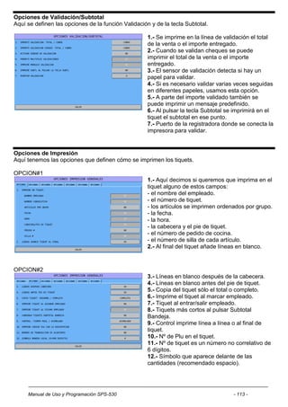 Opciones de Validación/Subtotal
Aquí se definen las opciones de la función Validación y de la tecla Subtotal.

                                                     1.- Se imprime en la línea de validación el total
                                                     de la venta o el importe entregado.
                                                     2.- Cuando se validan cheques se puede
                                                     imprimir el total de la venta o el importe
                                                     entregado.
                                                     3.- El sensor de validación detecta si hay un
                                                     papel para validar.
                                                     4.- Si es necesario validar varias veces seguidas
                                                     en diferentes papeles, usamos esta opción.
                                                     5.- A parte del importe validado también se
                                                     puede imprimir un mensaje predefinido.
                                                     6.- Al pulsar la tecla Subtotal se imprimirá en el
                                                     tiquet el subtotal en ese punto.
                                                     7.- Puerto de la registradora donde se conecta la
                                                     impresora para validar.


Opciones de Impresión
Aquí tenemos las opciones que definen cómo se imprimen los tiquets.

OPCION#1
                                                     1.- Aquí decimos si queremos que imprima en el
                                                     tiquet alguno de estos campos:
                                                     - el nombre del empleado.
                                                     - el número de tiquet.
                                                     - los artículos se imprimen ordenados por grupo.
                                                     - la fecha.
                                                     - la hora.
                                                     - la cabecera y el pie de tiquet.
                                                     - el número de pedido de cocina.
                                                     - el número de silla de cada artículo.
                                                     2.- Al final del tiquet añade líneas en blanco.



OPCION#2
                                                     3.- Líneas en blanco después de la cabecera.
                                                     4.- Líneas en blanco antes del pie de tiquet.
                                                     5.- Copia del tiquet sólo el total o completo.
                                                     6.- Imprime el tiquet al marcar empleado.
                                                     7.- Tiquet al entrar/salir empleado.
                                                     8.- Tiquets más cortos al pulsar Subtotal
                                                     Bandeja.
                                                     9.- Control imprime línea a línea o al final de
                                                     tiquet.
                                                     10.- Nº de Plu en el tiquet.
                                                     11.- Nº de tiquet es un número no correlativo de
                                                     6 dígitos.
                                                     12.- Símbolo que aparece delante de las
                                                     cantidades (recomendado espacio).




     Manual de Uso y Programación SPS-530                                              - 113 -
 