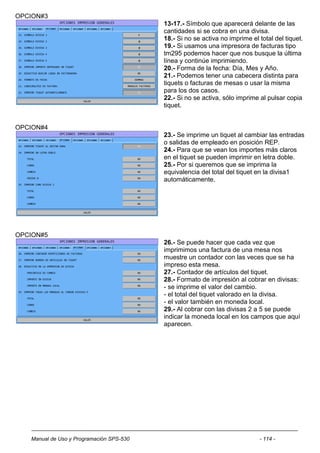 OPCION#3
                                          13-17.- Símbolo que aparecerá delante de las
                                          cantidades si se cobra en una divisa.
                                          18.- Si no se activa no imprime el total del tiquet.
                                          19.- Si usamos una impresora de facturas tipo
                                          tm295 podemos hacer que nos busque la última
                                          línea y continúe imprimiendo.
                                          20.- Forma de la fecha: Día, Mes y Año.
                                          21.- Podemos tener una cabecera distinta para
                                          tiquets o facturas de mesas o usar la misma
                                          para los dos casos.
                                          22.- Si no se activa, sólo imprime al pulsar copia
                                          tiquet.


OPCION#4
                                          23.- Se imprime un tiquet al cambiar las entradas
                                          o salidas de empleado en posición REP.
                                          24.- Para que se vean los importes más claros
                                          en el tiquet se pueden imprimir en letra doble.
                                          25.- Por si queremos que se imprima la
                                          equivalencia del total del tiquet en la divisa1
                                          automáticamente.




OPCION#5
                                          26.- Se puede hacer que cada vez que
                                          imprimimos una factura de una mesa nos
                                          muestre un contador con las veces que se ha
                                          impreso esta mesa.
                                          27.- Contador de artículos del tiquet.
                                          28.- Formato de impresión al cobrar en divisas:
                                          - se imprime el valor del cambio.
                                          - el total del tiquet valorado en la divisa.
                                          - el valor también en moneda local.
                                          29.- Al cobrar con las divisas 2 a 5 se puede
                                          indicar la moneda local en los campos que aquí
                                          aparecen.




   Manual de Uso y Programación SPS-530                                      - 114 -
 