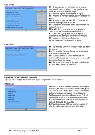 OPCION#6
                                                    30.- Si se ordenan los artículos por grupo se
                                                    imprime el nombre del grupo y a continuación
                                                    todos los artículos de este grupo.
                                                    31.- Permite repetir varias veces el tiquet.
                                                    32.- Imprime el nombre del grupo con el total del
                                                    grupo.
                                                    33.- Si están activadas 30 y 32, no imprime el
                                                    nombre de los plus en el tiquet.
                                                    34.- Los textos manuales no se imprimen en los
                                                    tiquets/facturas.
                                                    35,36.- Nº de logo que se imprimirá para la
                                                    cabecera o pie de tiquet en venta directa.
                                                    37,38.- Nº de logo que se imprimirá para la
                                                    cabecera o pie de tiquet en venta con mesas.
                                                    39.- Las correcciones usadas en las
                                                    transacciones se imprimen en el tiquet.

OPCION#7
                                                    40.- Se imprime un tiquet separado con los datos
                                                    del cliente.
                                                    41.- El contador de artículos se pone a cero al
                                                    usar sistema servi-auto.
                                                    42.- Cuando se usa la tabla de ofertas se
                                                    imprime el mensaje de descuento a continuación
                                                    de cada artículo de oferta.
                                                    43.- Se activa la impresión de código de barras
                                                    al crear o modificar los artículos.




Opciones de Impresión de Informes
Aquí se indica el tipo de información que se imprimirá en los informes.

OPCION#1
                                                    1.- Cuando no ha habido movimientos en algún
                                                    contador, no es necesario que se imprima, para
                                                    reducir el tamaño del informe. Seleccionar para
                                                    qué informes queremos que no se imprima.
                                                    2.- Se puede imprimir en el informe de PLU el
                                                    porcentaje de venta que representa cada Plu.
                                                    3.- En el informe de PLU se puede imprimir el
                                                    número de grupo de cada Plu.
                                                    4.- En el informe de PLU se puede imprimir el
                                                    total de invitaciones y mermas realizadas.




     Manual de Uso y Programación SPS-530                                            - 115 -
 