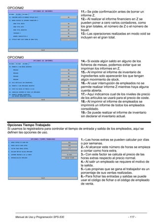 OPCION#2
                                                   11.- Se pide confirmación antes de borrar un
                                                   informe Z.
                                                   12.- Al realizar el informe financiero en Z se
                                                   pueden poner a cero varios contadores, como
                                                   los gran totales, el número de Z o el número de
                                                   tiquet.
                                                   13.- Las operaciones realizadas en modo void se
                                                   incluyen en el gran total.




OPCION#3
                                                   14.- Si existe algún saldo en alguno de los
                                                   ficheros de mesas, podemos evitar que se
                                                   impriman los informes en Z.
                                                   15.- Al imprimir el informe de inventario de
                                                   ingredientes solo aparecerán los que tengan
                                                   algún movimiento de stock.
                                                   16.- Al usar interrupción de empleados no se
                                                   permite realizar informe Z mientras haya alguna
                                                   cuenta abierta.
                                                   17.- Aquí indicamos cual de los niveles de precio
                                                   de los artículos se usará para el precio de coste.
                                                   18.- Al imprimir el informe de empleados se
                                                   imprimirá un informe de todos los empleados
                                                   consolidado.
                                                   19.- Se puede realizar el informe de inventario
                                                   sin declarar el inventario actual.

Opciones Tiempo Trabajado
Si usamos la registradora para controlar el tiempo de entrada y salida de los empleados, aquí se
definen las opciones de uso.

                                                   1.- Las horas extras se pueden calcular por días
                                                   o por semanas.
                                                   2.- Al alcanzar este número de horas se empieza
                                                   a contar como hora extra.
                                                   3.- Con este factor se calcula el precio de las
                                                   horas extras respecto al precio normal.
                                                   4.- Al salir un empleado se requiere el motivo de
                                                   la salida.
                                                   5.- Las propinas que se gana el trabajador es un
                                                   porcentaje de sus ventas realizadas.
                                                   6.- Para fichar las entradas y salidas se puede
                                                   usar el código de fichar o el código de empleado
                                                   de venta.




     Manual de Uso y Programación SPS-530                                            - 117 -
 