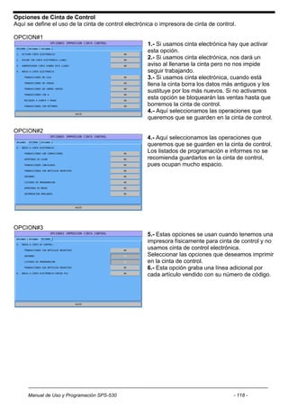 Opciones de Cinta de Control
Aquí se define el uso de la cinta de control electrónica o impresora de cinta de control.

OPCION#1
                                                     1.- Si usamos cinta electrónica hay que activar
                                                     esta opción.
                                                     2.- Si usamos cinta electrónica, nos dará un
                                                     aviso al llenarse la cinta pero no nos impide
                                                     seguir trabajando.
                                                     3.- Si usamos cinta electrónica, cuando está
                                                     llena la cinta borra los datos más antiguos y los
                                                     sustituye por los más nuevos. Si no activamos
                                                     esta opción se bloquearán las ventas hasta que
                                                     borremos la cinta de control.
                                                     4.- Aquí seleccionamos las operaciones que
                                                     queremos que se guarden en la cinta de control.

OPCION#2
                                                     4.- Aquí seleccionamos las operaciones que
                                                     queremos que se guarden en la cinta de control.
                                                     Los listados de programación e informes no se
                                                     recomienda guardarlos en la cinta de control,
                                                     pues ocupan mucho espacio.




OPCION#3
                                                     5.- Estas opciones se usan cuando tenemos una
                                                     impresora físicamente para cinta de control y no
                                                     usamos cinta de control electrónica.
                                                     Seleccionar las opciones que deseamos imprimir
                                                     en la cinta de control.
                                                     6.- Esta opción graba una línea adicional por
                                                     cada artículo vendido con su número de código.




     Manual de Uso y Programación SPS-530                                               - 118 -
 