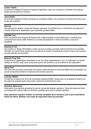 Lector Tarjeta
Si tenemos instalado el lector de tarjetas magnéticas, aquí nos muestra el contenido de cualquier
tarjeta que se pase por el lector.

Llave Dallas
Si tenemos instalado el lector de llaves de empleado Dallas, nos mostrará el número de la llave que
se lea con el lector.

Versión
Nos aparece la versión y fecha del sistema operativo. Es posible que su distribuidor le pregunte la
versión actual de la registradora para solventar posibles fallos.

SD/USB Test
Para comprobar que el lector de tarjetas SD o alguna tarjeta no está defectuosa. También para
comprobar los discos USB. Realiza un proceso de grabación y lectura de datos y nos da el
resultado.

Keyboard Test
Se muestra un dibujo del teclado y cada vez que se pulsa una tecla, ésta se ilumina en la pantalla.
También se puede hacer el test de la cerradura de control; simplemente al girar la llave nos muestra
en qué posición se encuentra.

Network Ping Test
Si tenemos la registradora conectada en red con otras registradoras o con un ordenador, se puede
realizar la función “ping” para comprobar que la red funciona y se encuentra el otro dispositivo.

Aging Test
Con este test se puede comprobar de manera indefinida tanto la memoria RAM como la pantalla. Se
puede comprobar también la impresora de manera opcional.

Labware NANO
Si usamos el sistema de toma de comandas Labware NANO, desde aquí se actualiza la antena con
los datos de programación para poder usarlos en el terminal de mano.

Actualiza Aplicación
Esta opción nos permite actualizar la versión actual del sistema operativo. Para ello debemos tener
una tarjeta SD o disco USB con el fichero sps500 dentro de la carpeta /sps500/.

Esta operación requiere realizar un borrado completo de la memoria, por lo que se perderán
todos los datos. Realizar una copia de seguridad antes de proceder.




     Manual de Uso y Programación SPS-530                                              - 11 -
 
