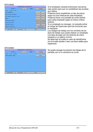 OPCION#2
                                          Si el empleado necesita entrenarse marcamos
                                          esta opción para que no contabilicen las pruebas
                                          que realice.
                                          Podemos tener predefinido un tipo de precio
                                          según la zona habitual de cada empleado.
                                          Podemos tener una pantalla de venta distinta
                                          para cada empleado según el mismo criterio
                                          anterior.
                                          Si un empleado es manager, no necesita entrar
                                          el código de Supervisor para las funciones que
                                          lo requieran.
                                          Los códigos de trabajo son los nombres de los
                                          tipos de trabajo que puede realizar un empleado.
                                          Los tipos de pago son los factores de cobro
                                          respecto a un salario mínimo.
                                          Se debe leer la huella en caso de identificarse
                                          con la huella dactilar o leer una llave dallas para
                                          registrarse.

OPCION#3
                                          Se puede escoger la posición de trabajo de la
                                          pantalla, por si un camarero es zurdo.




   Manual de Uso y Programación SPS-530                                     - 121 -
 