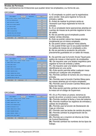 Niveles de Permisos
Aquí cambiaremos las limitaciones que pueden tener los empleados y su forma de uso.

OPCION#1
                                                 1.- El empleado no podrá usar la registradora
                                                 para vender. Solo para registrar la hora de
                                                 entrada y salida.
                                                 2.- Antes de realizar la primera venta es
                                                 necesario que haya registrado la hora de
                                                 entrada.
                                                 3.- Si un empleado tiene operaciones abiertas en
                                                 cuentas de mesas se le permite registrar la hora
                                                 de salida.
                                                 4.- No se permite que el empleado pueda
                                                 realizar ventas directas.
                                                 5.- Solo se podrán cobrar las mesas abiertas
                                                 inicialmente por el mismo empleado.
                                                 6.- Se podrá cobrar cualquier mesa abierta.
                                                 7.- Se puede limitar que no se pueda transferir
                                                 los saldos de mesas de un empleado a otro.
                                                 8.- No se permite la anulación de artículos
                                                 previamente guardados en un saldo de mesas.
OPCION#2
                                                 9.- Se permite usar la función Anula Tiquet para
                                                 saldos de mesas e interrupción de empleados.
                                                 10.- Se requiere usar una tarjeta magnética para
                                                 registrar la hora de entrada y salida.
                                                 11.- Se requiere usar una tarjeta magnética para
                                                 identificarse en una venta.
                                                 12.- Esta opción permite editar cualquier mesa
                                                 entrada por cualquier otro empleado.
                                                 13.- Permite cambiar el número de una mesa ya
                                                 entrada.
                                                 14.- Permite usar la función Cambio Mesa para
                                                 las mesas abiertas por el mismo empleado.
                                                 15.- Permite usar la función Cambio Mesa para
                                                 todas las mesas.
                                                 16.- Esta opción permite cambiar el número de
                                                 la mesa con el código de Supervisor.
OPCION#3
                                                 17.- Si un PLU tiene un precio, tenemos la
                                                 opción de entrar un precio nuevo manualmente.
                                                 18.- Permite cambiar la fecha y hora del sistema.
                                                 19.- Permite modificar los registros de entradas y
                                                 salidas de empleados.
                                                 20.- Permite usar la función de Declaración de
                                                 Caja en informes.
                                                 21.- Permite usar las teclas de cambio de precio.
                                                 22.- Permite cambiar la programación de los
                                                 empleados.
                                                 23.- Permite ver e imprimir el informe de Cinta
                                                 de Control Electrónica.
                                                 24.- Permite cambiar los nombres de los tipos de
                                                 trabajo.



     Manual de Uso y Programación SPS-530                                          - 122 -
 
