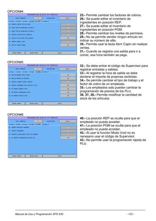 OPCION#4
                                          25.- Permite cambiar los factores de cobros.
                                          26.- Se puede editar el inventario de
                                          ingredientes en posición REP.
                                          27.- Se puede editar el inventario de
                                          ingredientes en posición PGM.
                                          28.- Permite cambiar los niveles de permisos.
                                          29.- No se permite vender ningún artículo sin
                                          indicar su número de silla.
                                          30.- Permite usar la tecla Abrir Cajón sin realizar
                                          ventas.
                                          31.- Cuando se registra una salida para ir a
                                          comer, esa hora también se paga.

OPCION#5
                                          32.- Se debe entrar el código de Supervisor para
                                          registrar entradas y salidas.
                                          33.- Al registrar la hora de salida se debe
                                          declarar el importe de propinas recibidas.
                                          34.- Se permite cambiar el tipo de trabajo y el
                                          factor de cobro de un empleado.
                                          35.- Los empleados solo pueden cambiar la
                                          programación de precios de los PLU.
                                          36, 37, 38.- Permite modificar la cantidad de
                                          stock de los artículos.




OPCION#6
                                          40.- La posición REP se oculta para que el
                                          empleado no pueda acceder.
                                          41.- La posición PGM se oculta para que el
                                          empleado no pueda acceder.
                                          42.- Al usar la función Modo Void no es
                                          necesario usar el código de Supervisor.
                                          43.- No permite usar la programación rápida de
                                          PLU.




   Manual de Uso y Programación SPS-530                                      - 123 -
 