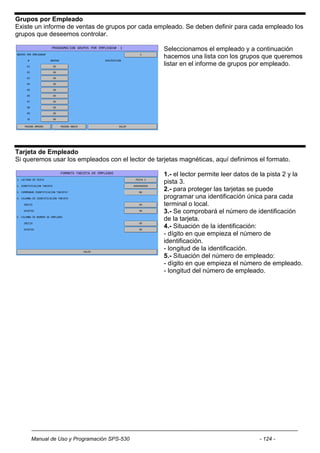 Grupos por Empleado
Existe un informe de ventas de grupos por cada empleado. Se deben definir para cada empleado los
grupos que deseemos controlar.

                                                   Seleccionamos el empleado y a continuación
                                                   hacemos una lista con los grupos que queremos
                                                   listar en el informe de grupos por empleado.




Tarjeta de Empleado
Si queremos usar los empleados con el lector de tarjetas magnéticas, aquí definimos el formato.

                                                   1.- el lector permite leer datos de la pista 2 y la
                                                   pista 3.
                                                   2.- para proteger las tarjetas se puede
                                                   programar una identificación única para cada
                                                   terminal o local.
                                                   3.- Se comprobará el número de identificación
                                                   de la tarjeta.
                                                   4.- Situación de la identificación:
                                                   - dígito en que empieza el número de
                                                   identificación.
                                                   - longitud de la identificación.
                                                   5.- Situación del número de empleado:
                                                   - dígito en que empieza el número de empleado.
                                                   - longitud del número de empleado.




     Manual de Uso y Programación SPS-530                                             - 124 -
 