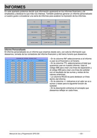 INFORMES
En este apartado podemos decidir qué información aparecerá en los informes financiero y de
empleados y destacar lo que más nos interesa. También podemos generar un informe personalizado
a nuestro gusto o encadenar una serie de informes para acelerar la impresión de los informes.




Informe Personalizado
El informe personalizado es un informe que creamos desde cero, con solo la información que
deseamos, tomada de los contadores del informe financiero y del tramo horario que deseemos.

                                                 - En la columna INF seleccionamos si el informe
                                                 a usar es el financiero o el horario.
                                                 - En la columna TTL seleccionamos el total que
                                                 queremos usar en nuestro informe. Usar el
                                                 código 998 para crear una línea de separación y
                                                 el código 999 para crear una línea de subtotal
                                                 con el resultado de las sumas y restas de los
                                                 valores anteriores.
                                                 - La columna ROJO es para destacar un línea
                                                 dentro del informe.
                                                 - En la columna +/- indicamos si el valor se va a
                                                 sumar o restar para la siguiente función de
                                                 subtotal.
                                                 - En la descripción entramos el concepto que
                                                 deseamos reflejar en cada línea.




     Manual de Uso y Programación SPS-530                                         - 125 -
 