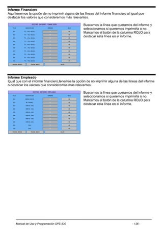 Informe Financiero
Aquí tenemos la opción de no imprimir alguna de las líneas del informe financiero al igual que
destacar los valores que consideremos más relevantes.

                                                    Buscamos la línea que queramos del informe y
                                                    seleccionamos si queremos imprimirla o no.
                                                    Marcamos el botón de la columna ROJO para
                                                    destacar esta línea en el informe.




Informe Empleado
Igual que con el informe financiero,tenemos la opción de no imprimir alguna de las líneas del informe
o destacar los valores que consideremos más relevantes.

                                                    Buscamos la línea que queramos del informe y
                                                    seleccionamos si queremos imprimirla o no.
                                                    Marcamos el botón de la columna ROJO para
                                                    destacar esta línea en el informe.




     Manual de Uso y Programación SPS-530                                            - 126 -
 