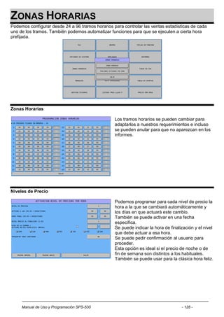 ZONAS HORARIAS
Podemos configurar desde 24 a 96 tramos horarios para controlar las ventas estadísticas de cada
uno de los tramos. También podemos automatizar funciones para que se ejecuten a cierta hora
prefijada.




Zonas Horarias

                                                  Los tramos horarios se pueden cambiar para
                                                  adaptarlos a nuestros requerimientos e incluso
                                                  se pueden anular para que no aparezcan en los
                                                  informes.




Niveles de Precio

                                                  Podemos programar para cada nivel de precio la
                                                  hora a la que se cambiará automáticamente y
                                                  los días en que actuará este cambio.
                                                  También se puede activar en una fecha
                                                  específica.
                                                  Se puede indicar la hora de finalización y el nivel
                                                  que debe actuar a esa hora.
                                                  Se puede pedir confirmación al usuario para
                                                  proceder.
                                                  Esta opción es ideal si el precio de noche o de
                                                  fin de semana son distintos a los habituales.
                                                  También se puede usar para la clásica hora feliz.




     Manual de Uso y Programación SPS-530                                           - 128 -
 