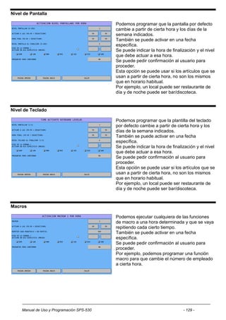 Nivel de Pantalla

                                            Podemos programar que la pantalla por defecto
                                            cambie a partir de cierta hora y los días de la
                                            semana indicados.
                                            También se puede activar en una fecha
                                            específica.
                                            Se puede indicar la hora de finalización y el nivel
                                            que debe actuar a esa hora.
                                            Se puede pedir confirmación al usuario para
                                            proceder.
                                            Esta opción se puede usar si los artículos que se
                                            usan a partir de cierta hora, no son los mismos
                                            que en horario habitual.
                                            Por ejemplo, un local puede ser restaurante de
                                            día y de noche puede ser bar/discoteca.


Nivel de Teclado

                                            Podemos programar que la plantilla del teclado
                                            por defecto cambie a partir de cierta hora y los
                                            días de la semana indicados.
                                            También se puede activar en una fecha
                                            específica.
                                            Se puede indicar la hora de finalización y el nivel
                                            que debe actuar a esa hora.
                                            Se puede pedir confirmación al usuario para
                                            proceder.
                                            Esta opción se puede usar si los artículos que se
                                            usan a partir de cierta hora, no son los mismos
                                            que en horario habitual.
                                            Por ejemplo, un local puede ser restaurante de
                                            día y de noche puede ser bar/discoteca.


Macros

                                            Podemos ejecutar cualquiera de las funciones
                                            de macro a una hora determinada y que se vaya
                                            repitiendo cada cierto tiempo.
                                            También se puede activar en una fecha
                                            específica.
                                            Se puede pedir confirmación al usuario para
                                            proceder.
                                            Por ejemplo, podemos programar una función
                                            macro para que cambie el número de empleado
                                            a cierta hora.




     Manual de Uso y Programación SPS-530                                     - 129 -
 