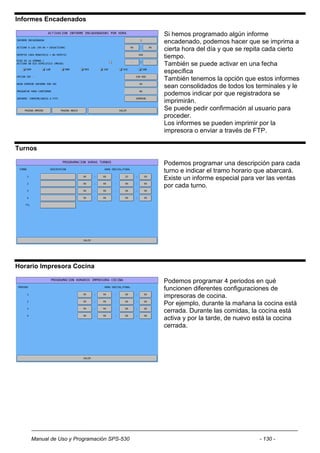 Informes Encadenados

                                           Si hemos programado algún informe
                                           encadenado, podemos hacer que se imprima a
                                           cierta hora del día y que se repita cada cierto
                                           tiempo.
                                           También se puede activar en una fecha
                                           específica
                                           También tenemos la opción que estos informes
                                           sean consolidados de todos los terminales y le
                                           podemos indicar por que registradora se
                                           imprimirán.
                                           Se puede pedir confirmación al usuario para
                                           proceder.
                                           Los informes se pueden imprimir por la
                                           impresora o enviar a través de FTP.

Turnos

                                           Podemos programar una descripción para cada
                                           turno e indicar el tramo horario que abarcará.
                                           Existe un informe especial para ver las ventas
                                           por cada turno.




Horario Impresora Cocina

                                           Podemos programar 4 periodos en qué
                                           funcionen diferentes configuraciones de
                                           impresoras de cocina.
                                           Por ejemplo, durante la mañana la cocina está
                                           cerrada. Durante las comidas, la cocina está
                                           activa y por la tarde, de nuevo está la cocina
                                           cerrada.




    Manual de Uso y Programación SPS-530                                    - 130 -
 