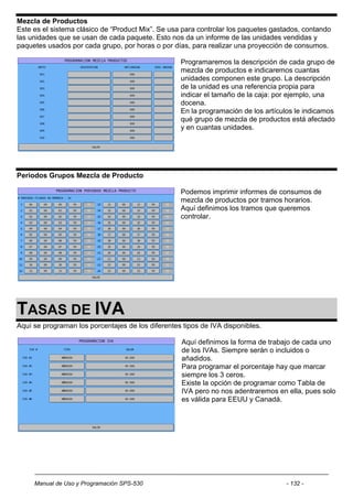 Mezcla de Productos
Este es el sistema clásico de “Product Mix”. Se usa para controlar los paquetes gastados, contando
las unidades que se usan de cada paquete. Esto nos da un informe de las unidades vendidas y
paquetes usados por cada grupo, por horas o por días, para realizar una proyección de consumos.

                                                   Programaremos la descripción de cada grupo de
                                                   mezcla de productos e indicaremos cuantas
                                                   unidades componen este grupo. La descripción
                                                   de la unidad es una referencia propia para
                                                   indicar el tamaño de la caja: por ejemplo, una
                                                   docena.
                                                   En la programación de los artículos le indicamos
                                                   qué grupo de mezcla de productos está afectado
                                                   y en cuantas unidades.




Periodos Grupos Mezcla de Producto

                                                   Podemos imprimir informes de consumos de
                                                   mezcla de productos por tramos horarios.
                                                   Aquí definimos los tramos que queremos
                                                   controlar.




TASAS DE IVA
Aquí se programan los porcentajes de los diferentes tipos de IVA disponibles.

                                                   Aquí definimos la forma de trabajo de cada uno
                                                   de los IVAs. Siempre serán o incluidos o
                                                   añadidos.
                                                   Para programar el porcentaje hay que marcar
                                                   siempre los 3 ceros.
                                                   Existe la opción de programar como Tabla de
                                                   IVA pero no nos adentraremos en ella, pues solo
                                                   es válida para EEUU y Canadá.




     Manual de Uso y Programación SPS-530                                           - 132 -
 