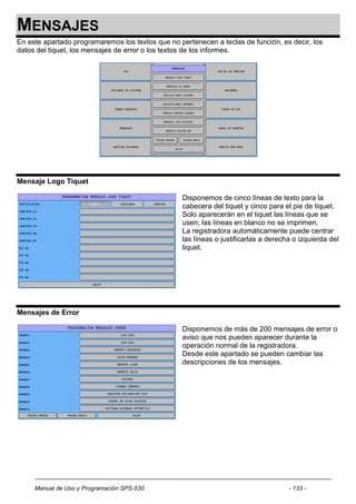 MENSAJES
En este apartado programaremos los textos que no pertenecen a teclas de función, es decir, los
datos del tiquet, los mensajes de error o los textos de los informes.




Mensaje Logo Tiquet

                                                  Disponemos de cinco líneas de texto para la
                                                  cabecera del tiquet y cinco para el pie de tiquet.
                                                  Solo aparecerán en el tiquet las líneas que se
                                                  usen; las líneas en blanco no se imprimen.
                                                  La registradora automáticamente puede centrar
                                                  las líneas o justificarlas a derecha o izquierda del
                                                  tiquet.




Mensajes de Error

                                                  Disponemos de más de 200 mensajes de error o
                                                  aviso que nos pueden aparecer durante la
                                                  operación normal de la registradora.
                                                  Desde este apartado se pueden cambiar las
                                                  descripciones de los mensajes.




     Manual de Uso y Programación SPS-530                                            - 133 -
 
