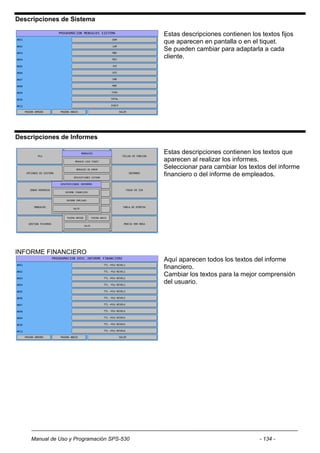 Descripciones de Sistema

                                           Estas descripciones contienen los textos fijos
                                           que aparecen en pantalla o en el tiquet.
                                           Se pueden cambiar para adaptarla a cada
                                           cliente.




Descripciones de Informes

                                           Estas descripciones contienen los textos que
                                           aparecen al realizar los informes.
                                           Seleccionar para cambiar los textos del informe
                                           financiero o del informe de empleados.




INFORME FINANCIERO
                                           Aquí aparecen todos los textos del informe
                                           financiero.
                                           Cambiar los textos para la mejor comprensión
                                           del usuario.




    Manual de Uso y Programación SPS-530                                     - 134 -
 