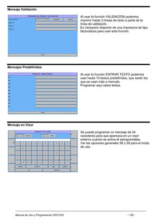 Mensaje Validación

                                           Al usar la función VALIDACION podemos
                                           imprimir hasta 3 líneas de texto a parte de la
                                           línea de validación.
                                           Es necesario disponer de una impresora de tipo
                                           facturadora para usar esta función.




Mensajes Predefinidos

                                           Al usar la función ENTRAR TEXTO podemos
                                           usar hasta 10 textos predefinidos, que serán los
                                           que se usan más a menudo.
                                           Programar aquí estos textos.




Mensaje en Visor

                                           Se puede programar un mensaje de 24
                                           caracteres para que aparezca en un visor
                                           externo cuando se activa el salvapantallas.
                                           Ver las opciones generales 58 y 59 para el modo
                                           de uso.




    Manual de Uso y Programación SPS-530                                    - 136 -
 