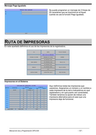 Mensaje Pago Igualado

                                                   Se puede programar un mensaje de 2 líneas de
                                                   25 caracteres que se imprimirá en el tiquet
                                                   cuando se use la función Pago Igualado.




RUTA DE IMPRESORAS
En este apartado definimos el uso de las impresoras de la registradora.




Impresoras en el Sistema

                                                    Aquí definimos todas las impresoras que
                                                    usaremos. Asignamos un número y un nombre a
                                                    cada impresora de la red e indicaremos en qué
                                                    registradora y en qué puerto van conectadas.
                                                    También tenemos la opción de indicar una
                                                    impresora alternativa para el caso que una
                                                    impresora deje de funcionar.




     Manual de Uso y Programación SPS-530                                         - 137 -
 