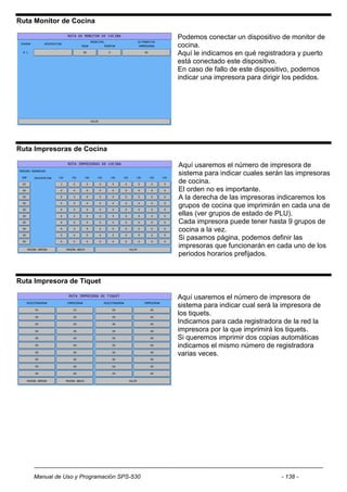 Ruta Monitor de Cocina

                                           Podemos conectar un dispositivo de monitor de
                                           cocina.
                                           Aquí le indicamos en qué registradora y puerto
                                           está conectado este dispositivo.
                                           En caso de fallo de este dispositivo, podemos
                                           indicar una impresora para dirigir los pedidos.




Ruta Impresoras de Cocina

                                           Aquí usaremos el número de impresora de
                                           sistema para indicar cuales serán las impresoras
                                           de cocina.
                                           El orden no es importante.
                                           A la derecha de las impresoras indicaremos los
                                           grupos de cocina que imprimirán en cada una de
                                           ellas (ver grupos de estado de PLU).
                                           Cada impresora puede tener hasta 9 grupos de
                                           cocina a la vez.
                                           Si pasamos página, podemos definir las
                                           impresoras que funcionarán en cada uno de los
                                           periodos horarios prefijados.


Ruta Impresora de Tiquet

                                           Aquí usaremos el número de impresora de
                                           sistema para indicar cual será la impresora de
                                           los tiquets.
                                           Indicamos para cada registradora de la red la
                                           impresora por la que imprimirá los tiquets.
                                           Si queremos imprimir dos copias automáticas
                                           indicamos el mismo número de registradora
                                           varias veces.




    Manual de Uso y Programación SPS-530                                    - 138 -
 
