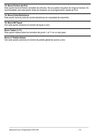 13. Borra Fichero de PLU
Esta opción borra el fichero completo de artículos. No se pueden recuperar de ninguna manera. Es
recomendable usar esta opción antes de empezar con la programación rápida de PLU.

14. Borra Cinta Electrónica
Esta opción borra la cinta de control electrónica sin necesidad de imprimirla.

15. Borra N# Tiquet
Con esta opción ponemos el número de tiquet a cero.

Borra Todos (1-11)
Esta opción realiza todos los borrados del punto 1 al 11 en un solo paso.

Borra nº Pedido Global
Con esta opción ponemos el número de pedido global de cocina a cero.




     Manual de Uso y Programación SPS-530                                          - 13 -
 