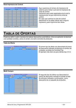Ruta Impresora de Control

                                                  Aquí usaremos el número de impresora de
                                                  sistema para indicar cual será la impresora de
                                                  cinta de control.
                                                  Indicamos para cada registradora de la red la
                                                  impresora por la que imprimirá la cinta de
                                                  control.
                                                  En caso que usemos la cinta de control
                                                  electrónica no se debe indicar aquí ninguna
                                                  impresora, pues imprimiría dos veces.




TABLA DE OFERTAS
Podemos definir cuatro maneras de realizar descuentos automáticos. Unos se aplicarán al alcanzar
una cantidad vendida y otros al vender una serie concreta de productos.

Tabla de Oferta

                                                  El primer tipo de oferta nos descontará el precio
                                                  de descuento indicado al alcanzar el número de
                                                  unidades vendidas de Cantidad Fija.
                                                  El ejemplo más claro es para ofertas tipo 3 X 2.




Multi Compra

                                                  El segundo tipo de oferta nos descontará el
                                                  precio de descuento indicado al vender la lista
                                                  de artículos indicada a continuación, como
                                                  descuento de un paquete de productos.




     Manual de Uso y Programación SPS-530                                           - 139 -
 
