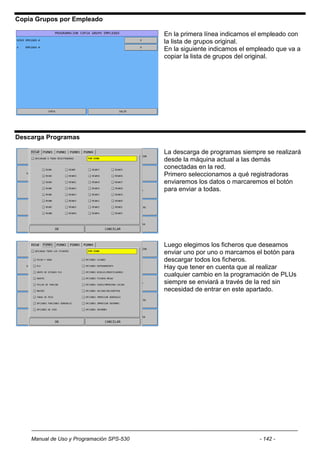 Copia Grupos por Empleado

                                           En la primera línea indicamos el empleado con
                                           la lista de grupos original.
                                           En la siguiente indicamos el empleado que va a
                                           copiar la lista de grupos del original.




Descarga Programas

                                           La descarga de programas siempre se realizará
                                           desde la máquina actual a las demás
                                           conectadas en la red.
                                           Primero seleccionamos a qué registradoras
                                           enviaremos los datos o marcaremos el botón
                                           para enviar a todas.




                                           Luego elegimos los ficheros que deseamos
                                           enviar uno por uno o marcamos el botón para
                                           descargar todos los ficheros.
                                           Hay que tener en cuenta que al realizar
                                           cualquier cambio en la programación de PLUs
                                           siempre se enviará a través de la red sin
                                           necesidad de entrar en este apartado.




    Manual de Uso y Programación SPS-530                                   - 142 -
 