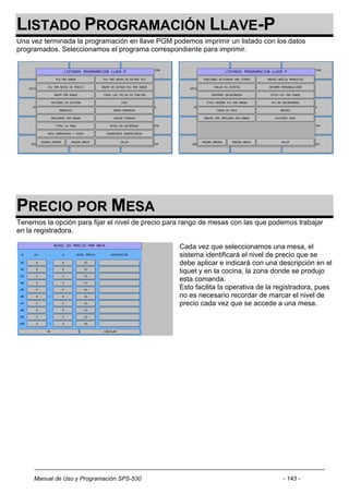 LISTADO PROGRAMACIÓN LLAVE-P
Una vez terminada la programación en llave PGM podemos imprimir un listado con los datos
programados. Seleccionamos el programa correspondiente para imprimir.




PRECIO POR MESA
Tenemos la opción para fijar el nivel de precio para rango de mesas con las que podemos trabajar
en la registradora.

                                                   Cada vez que seleccionamos una mesa, el
                                                   sistema identificará el nivel de precio que se
                                                   debe aplicar e indicará con una descripción en el
                                                   tiquet y en la cocina, la zona donde se produjo
                                                   esta comanda.
                                                   Esto facilita la operativa de la registradora, pues
                                                   no es necesario recordar de marcar el nivel de
                                                   precio cada vez que se accede a una mesa.




     Manual de Uso y Programación SPS-530                                            - 143 -
 