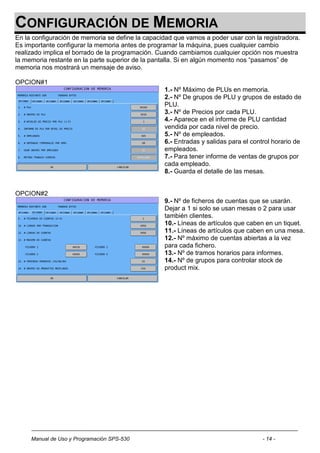 CONFIGURACIÓN DE MEMORIA
En la configuración de memoria se define la capacidad que vamos a poder usar con la registradora.
Es importante configurar la memoria antes de programar la máquina, pues cualquier cambio
realizado implica el borrado de la programación. Cuando cambiamos cualquier opción nos muestra
la memoria restante en la parte superior de la pantalla. Si en algún momento nos “pasamos” de
memoria nos mostrará un mensaje de aviso.

OPCION#1
                                                  1.- Nº Máximo de PLUs en memoria.
                                                  2.- Nº De grupos de PLU y grupos de estado de
                                                  PLU.
                                                  3.- Nº de Precios por cada PLU.
                                                  4.- Aparece en el informe de PLU cantidad
                                                  vendida por cada nivel de precio.
                                                  5.- Nº de empleados.
                                                  6.- Entradas y salidas para el control horario de
                                                  empleados.
                                                  7.- Para tener informe de ventas de grupos por
                                                  cada empleado.
                                                  8.- Guarda el detalle de las mesas.


OPCION#2
                                                  9.- Nº de ficheros de cuentas que se usarán.
                                                  Dejar a 1 si solo se usan mesas o 2 para usar
                                                  también clientes.
                                                  10.- Líneas de artículos que caben en un tiquet.
                                                  11.- Líneas de artículos que caben en una mesa.
                                                  12.- Nº máximo de cuentas abiertas a la vez
                                                  para cada fichero.
                                                  13.- Nº de tramos horarios para informes.
                                                  14.- Nº de grupos para controlar stock de
                                                  product mix.




     Manual de Uso y Programación SPS-530                                            - 14 -
 