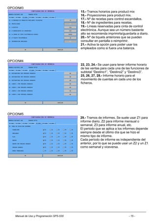 OPCION#3
                                          15.- Tramos horarios para product mix
                                          16.- Proyecciones para product mix.
                                          17.- Nº de recetas para control escandallos.
                                          18.- Nº de ingredientes para recetas.
                                          19.- Líneas reservadas para cinta de control
                                          electrónica. Aunque sea un número bastante
                                          alto se recomienda imprimirla/guardarla a diario.
                                          20.- Nº de tiquets anteriores que se pueden
                                          consultar en pantalla o reimprimir.
                                          21.- Activa la opción para poder usar los
                                          empleados como si fuera una balanza.



OPCION#4
                                          22, 23, 24.- Se usan para tener informe horario
                                          de las ventas para cada una de las funciones de
                                          subtotal “Destino1”, “Destino2” y “Destino3”.
                                          25, 26, 27, 28.- Informe horario para el
                                          movimiento de cuentas en cada uno de los
                                          ficheros.




OPCION#5
                                          29.- Tramos de informes. Se suele usar Z1 para
                                          informe diario, Z2 para informe mensual o
                                          semanal, Z3 para informe anual, etc.
                                          El periodo que se aplica a los informes depende
                                          siempre desde el último día que se hizo el
                                          mismo tipo de informe.
                                          Cada período de informe es independiente del
                                          anterior, por lo que se puede usar un Z2 y un Z1
                                          como semanal y viceversa.




   Manual de Uso y Programación SPS-530                                     - 15 -
 