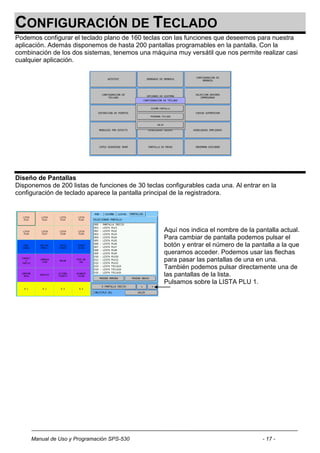 CONFIGURACIÓN DE TECLADO
Podemos configurar el teclado plano de 160 teclas con las funciones que deseemos para nuestra
aplicación. Además disponemos de hasta 200 pantallas programables en la pantalla. Con la
combinación de los dos sistemas, tenemos una máquina muy versátil que nos permite realizar casi
cualquier aplicación.




Diseño de Pantallas
Disponemos de 200 listas de funciones de 30 teclas configurables cada una. Al entrar en la
configuración de teclado aparece la pantalla principal de la registradora.




                                                   Aquí nos indica el nombre de la pantalla actual.
                                                   Para cambiar de pantalla podemos pulsar el
                                                   botón y entrar el número de la pantalla a la que
                                                   queramos acceder. Podemos usar las flechas
                                                   para pasar las pantallas de una en una.
                                                   También podemos pulsar directamente una de
                                                   las pantallas de la lista.
                                                   Pulsamos sobre la LISTA PLU 1.




     Manual de Uso y Programación SPS-530                                            - 17 -
 