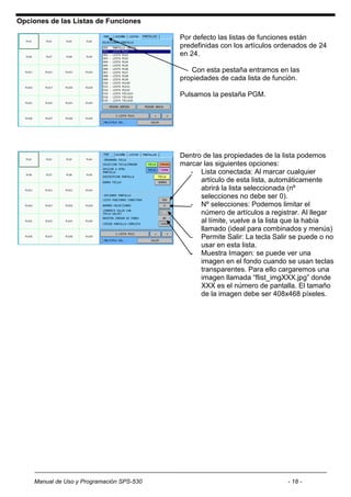 Opciones de las Listas de Funciones

                                           Por defecto las listas de funciones están
                                           predefinidas con los artículos ordenados de 24
                                           en 24.

                                              Con esta pestaña entramos en las
                                           propiedades de cada lista de función.

                                           Pulsamos la pestaña PGM.




                                           Dentro de las propiedades de la lista podemos
                                           marcar las siguientes opciones:
                                             - Lista conectada: Al marcar cualquier
                                                 artículo de esta lista, automáticamente
                                                 abrirá la lista seleccionada (nº
                                                 selecciones no debe ser 0).
                                             - Nº selecciones: Podemos limitar el
                                                 número de artículos a registrar. Al llegar
                                                 al límite, vuelve a la lista que la había
                                                 llamado (ideal para combinados y menús)
                                             - Permite Salir: La tecla Salir se puede o no
                                                 usar en esta lista.
                                             - Muestra Imagen: se puede ver una
                                                 imagen en el fondo cuando se usan teclas
                                                 transparentes. Para ello cargaremos una
                                                 imagen llamada “flist_imgXXX.jpg” donde
                                                 XXX es el número de pantalla. El tamaño
                                                 de la imagen debe ser 408x468 píxeles.




    Manual de Uso y Programación SPS-530                                    - 18 -
 