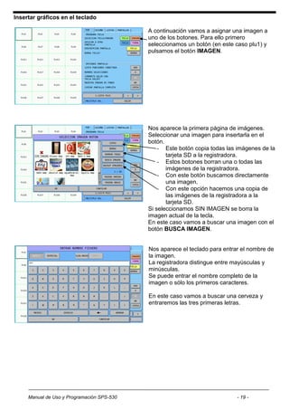 Insertar gráficos en el teclado

                                            A continuación vamos a asignar una imagen a
                                            uno de los botones. Para ello primero
                                            seleccionamos un botón (en este caso plu1) y
                                            pulsamos el botón IMAGEN.




                                            Nos aparece la primera página de imágenes.
                                            Seleccionar una imagen para insertarla en el
                                            botón.
                                                - Este botón copia todas las imágenes de la
                                                   tarjeta SD a la registradora.
                                                - Estos botones borran una o todas las
                                                   imágenes de la registradora.
                                                - Con este botón buscamos directamente
                                                   una imagen.
                                                - Con este opción hacemos una copia de
                                                   las imágenes de la registradora a la
                                                   tarjeta SD.
                                            Si seleccionamos SIN IMAGEN se borra la
                                            imagen actual de la tecla.
                                            En este caso vamos a buscar una imagen con el
                                            botón BUSCA IMAGEN.


                                            Nos aparece el teclado para entrar el nombre de
                                            la imagen.
                                            La registradora distingue entre mayúsculas y
                                            minúsculas.
                                            Se puede entrar el nombre completo de la
                                            imagen o sólo los primeros caracteres.

                                            En este caso vamos a buscar una cerveza y
                                            entraremos las tres primeras letras.




     Manual de Uso y Programación SPS-530                                    - 19 -
 