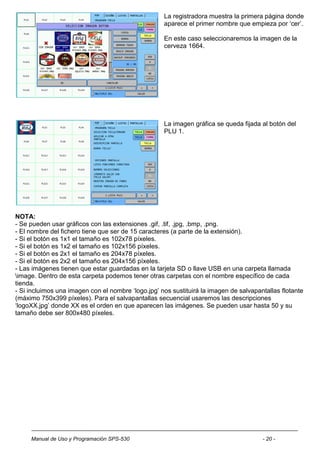La registradora muestra la primera página donde
                                                    aparece el primer nombre que empieza por „cer‟.

                                                    En este caso seleccionaremos la imagen de la
                                                    cerveza 1664.




                                                    La imagen gráfica se queda fijada al botón del
                                                    PLU 1.




NOTA:
- Se pueden usar gráficos con las extensiones .gif, .tif, .jpg, .bmp, .png.
- El nombre del fichero tiene que ser de 15 caracteres (a parte de la extensión).
- Si el botón es 1x1 el tamaño es 102x78 píxeles.
- Si el botón es 1x2 el tamaño es 102x156 píxeles.
- Si el botón es 2x1 el tamaño es 204x78 píxeles.
- Si el botón es 2x2 el tamaño es 204x156 píxeles.
- Las imágenes tienen que estar guardadas en la tarjeta SD o llave USB en una carpeta llamada
image. Dentro de esta carpeta podemos tener otras carpetas con el nombre específico de cada
tienda.
- Si incluimos una imagen con el nombre „logo.jpg‟ nos sustituirá la imagen de salvapantallas flotante
(máximo 750x399 píxeles). Para el salvapantallas secuencial usaremos las descripciones
„logoXX.jpg‟ donde XX es el orden en que aparecen las imágenes. Se pueden usar hasta 50 y su
tamaño debe ser 800x480 píxeles.




     Manual de Uso y Programación SPS-530                                              - 20 -
 