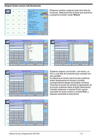Asignar teclas nuevas individualmente

                                           Podemos cambiar cualquier tecla de la lista de
                                           funciones. Seleccionamos la tecla que queramos
                                           y pulsamos el botón verde TECLA.




                                           Podemos asignar una función, una macro, un
                                           PLU o una lista de funciones para conectar con
                                           otra pantalla.
                                           Si sabemos el número de la función podemos
                                           entrar directamente el número a la tecla
                                           correspondiente debajo del teclado numérico.
                                           Tenemos la opción de cambiar la descripción de
                                           la función pulsando sobre el botón Descripción.
                                           También podemos ir creando PLUs nuevos
                                           marcando el nuevo número a la tecla PLU, y
                                           después cambiarle la descripción.




    Manual de Uso y Programación SPS-530                                    - 21 -
 