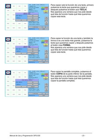Para copiar solo la función de una tecla, primero
                                       pulsamos la tecla que queramos copiar y
                                       después pulsamos el botón azul TECLA.
                                       Nos aparece una ventana que nos pide desde
                                       qué lista de función hasta qué lista queremos
                                       copiar esta tecla.




                                       Para copiar la función de una tecla y también la
                                       forma si es una tecla más grande, pulsamos la
                                       tecla que queramos copiar y después pulsamos
                                       el botón rosa FORMA.
                                       Nos aparece una ventana que nos pide desde
                                       que lista de función hasta qué lista queremos
                                       copiar esta tecla.




                                       Para copiar la pantalla completa, pulsamos el
                                       botón COPIA de la parte inferior de la pantalla.
                                       Nos aparece una ventana que nos pide desde
                                       que lista de función hasta qué lista queremos
                                       copiar la pantalla completa.




Manual de Uso y Programación SPS-530                                      - 23 -
 