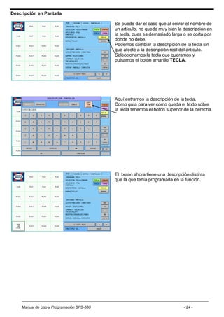 Descripción en Pantalla

                                            Se puede dar el caso que al entrar el nombre de
                                            un artículo, no quede muy bien la descripción en
                                            la tecla, pues es demasiado larga o se corta por
                                            donde no debe.
                                            Podemos cambiar la descripción de la tecla sin
                                            que afecte a la descripción real del artículo.
                                            Seleccionamos la tecla que queramos y
                                            pulsamos el botón amarillo TECLA.




                                            Aquí entramos la descripción de la tecla.
                                            Como guía para ver como queda el texto sobre
                                            la tecla tenemos el botón superior de la derecha.




                                            El botón ahora tiene una descripción distinta
                                            que la que tenía programada en la función.




     Manual de Uso y Programación SPS-530                                     - 24 -
 