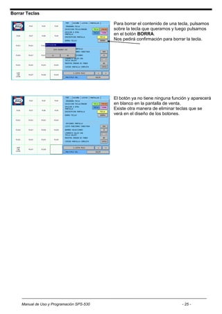 Borrar Teclas

                                           Para borrar el contenido de una tecla, pulsamos
                                           sobre la tecla que queramos y luego pulsamos
                                           en el botón BORRA.
                                           Nos pedirá confirmación para borrar la tecla.




                                           El botón ya no tiene ninguna función y aparecerá
                                           en blanco en la pantalla de venta.
                                           Existe otra manera de eliminar teclas que se
                                           verá en el diseño de los botones.




    Manual de Uso y Programación SPS-530                                    - 25 -
 