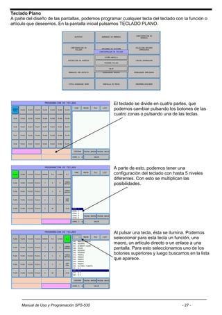 Teclado Plano
A parte del diseño de las pantallas, podemos programar cualquier tecla del teclado con la función o
artículo que deseemos. En la pantalla inicial pulsamos TECLADO PLANO.




                                                   El teclado se divide en cuatro partes, que
                                                   podemos cambiar pulsando los botones de las
                                                   cuatro zonas o pulsando una de las teclas.




                                                   A parte de esto, podemos tener una
                                                   configuración del teclado con hasta 5 niveles
                                                   diferentes. Con esto se multiplican las
                                                   posibilidades.




                                                   Al pulsar una tecla, ésta se ilumina. Podemos
                                                   seleccionar para esta tecla un función, una
                                                   macro, un artículo directo o un enlace a una
                                                   pantalla. Para esto seleccionamos uno de los
                                                   botones superiores y luego buscamos en la lista
                                                   que aparece.




     Manual de Uso y Programación SPS-530                                             - 27 -
 