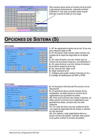 Otra manera sería entrar el número de la función
                                          o del artículo directamente, pulsando el botón
                                          CODIGO #. Con esto se puede evitar buscar
                                          artículos cuando la lista es muy larga.




OPCIONES DE SISTEMA (S)
OPCION#1
                                          1.- Nº de registradora dentro de la red. Si es una
                                          sola máquina dejar en 01.
                                          2.- Nº de tienda. Este número dará nombre a la
                                          carpeta de la copia de seguridad en la tarjeta
                                          SD.
                                          3.- En caso de tener una red, indicar aquí el
                                          número de la primera máquina, normalmente 01.
                                          4.- En caso de tener una red, indicar el número
                                          de la última máquina de la red.
                                          5.- En caso de red, dejar un 0.
                                          6.- Dejar siempre en 2.
                                          7.- Códigos para poder realizar informes en X o
                                          Z y código de desbloqueo de REP y PGM.



OPCION#2
                                          8.- Al recuperar informes de PLU envía o no la
                                          descripción.
                                          9.- Si queremos llevar control horario de los
                                          empleados, se debe activar el número de la
                                          registradora que guardará los datos.
                                          10.- Para que funcionen las mesas o clientes, se
                                          debe activar el número de la registradora que
                                          guardará los datos, aunque sea una sola
                                          máquina.
                                          11.- En caso de tener una red, podemos tener
                                          una copia de seguridad de las mesas o clientes
                                          en otro terminal.
                                          12.- Por defecto, cada registradora tiene su
                                          propio número de pedido. Cambiar esta opción
                                          si se quiere unificar el número de pedido.




   Manual de Uso y Programación SPS-530                                      - 28 -
 