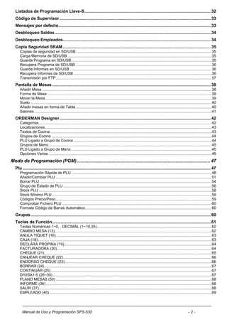 Listados de Programación Llave-S .......................................................................................................... 32
  Código de Supervisor ............................................................................................................................... 33
  Mensajes por defecto................................................................................................................................ 33
  Desbloqueo Saldos ................................................................................................................................... 34
  Desbloqueo Empleados ............................................................................................................................ 34
  Copia Seguridad SRAM ............................................................................................................................ 35
     Copias de seguridad en SD/USB ................................................................................................................................. 35
     Carga Memoria de SD/USB ......................................................................................................................................... 35
     Guarda Programa en SD/USB ..................................................................................................................................... 35
     Recupera Programa de SD/USB ................................................................................................................................. 36
     Guarda Informes en SD/USB ....................................................................................................................................... 36
     Recupera Informes de SD/USB ................................................................................................................................... 36
     Transmisión por FTP .................................................................................................................................................... 37
  Pantalla de Mesas ..................................................................................................................................... 38
     Añadir Mesa ................................................................................................................................................................. 38
     Forma de Mesa ............................................................................................................................................................ 39
     Mover la Mesa .............................................................................................................................................................. 39
     Suelo ............................................................................................................................................................................ 40
     Añadir mesas en forma de Tabla ................................................................................................................................. 40
     Salones ........................................................................................................................................................................ 41
  ORDERMAN Designer ............................................................................................................................... 42
     Categorías .................................................................................................................................................................... 42
     Localizaciones .............................................................................................................................................................. 43
     Textos de Cocina ......................................................................................................................................................... 43
     Grupos de Cocina ........................................................................................................................................................ 44
     PLU Ligado a Grupo de Cocina ................................................................................................................................... 44
     Grupos de Menú........................................................................................................................................................... 45
     PLU Ligado a Grupo de Menú ..................................................................................................................................... 45
     Opciones Varias ........................................................................................................................................................... 46
Modo de Programación (PGM) ........................................................................................................ 47
  Plu .............................................................................................................................................................. 47
     Programación Rápida de PLU ..................................................................................................................................... 48
     Añadir/Cambiar PLU .................................................................................................................................................... 51
     Borrar PLU ................................................................................................................................................................... 54
     Grupo de Estado de PLU ............................................................................................................................................. 56
     Stock PLU .................................................................................................................................................................... 58
     Stock Mínimo PLU........................................................................................................................................................ 59
     Códigos Precio/Peso .................................................................................................................................................... 59
     Comprobar Fichero PLU .............................................................................................................................................. 60
     Formato Código de Barras Automático ........................................................................................................................ 60
  Grupos ....................................................................................................................................................... 60
  Teclas de Función ..................................................................................................................................... 61
     Teclas Numéricas 1~0, . DECIMAL (1~10,35) ............................................................................................................. 62
     CAMBIO MESA (13)..................................................................................................................................................... 62
     ANULA TIQUET (16) .................................................................................................................................................... 63
     CAJA (18) ..................................................................................................................................................................... 63
     DECLARA PROPINA (19) ............................................................................................................................................ 64
     FACTURADORA (20)................................................................................................................................................... 64
     CHEQUE (21) ............................................................................................................................................................... 65
     CANJEAR CHEQUE (22) ............................................................................................................................................. 66
     ENDORSO CHEQUE (23) ........................................................................................................................................... 66
     BORRAR (24) ............................................................................................................................................................... 67
     CONTINUAR (25)......................................................................................................................................................... 67
     DIVISA1-5 (26~30) ....................................................................................................................................................... 67
     PLANO MESAS (33) .................................................................................................................................................... 68
     INFORME (36) ............................................................................................................................................................. 68
     SALIR (37) .................................................................................................................................................................... 68
     EMPLEADO (40) .......................................................................................................................................................... 69




       Manual de Uso y Programación SPS-530                                                                                                                     -2-
 