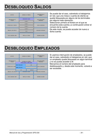 DESBLOQUEO SALDOS
                                        Se puede dar el caso, sobretodo si trabajamos
                                        en red, que una mesa o cuenta de cliente se
                                        quede bloqueada por alguno de los terminales
                                        por alguna mala operación.
                                        Seleccionar primero el fichero en el que se
                                        encuentra esta cuenta y a continuación entrar el
                                        número de la cuenta.
                                        De este modo, se puede acceder de nuevo a
                                        dicha cuenta.




DESBLOQUEO EMPLEADOS
                                        Si usamos interrupción de empleados, se puede
                                        dar el caso, sobretodo si trabajamos en red, que
                                        un empleado quede bloqueado en algún terminal
                                        y no se pueda acceder a él.
                                        Marcamos el número del empleado para
                                        desbloquearlo y, desde este momento, volverá a
                                        ser accesible.




 Manual de Uso y Programación SPS-530                                     - 34 -
 