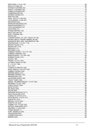 EMPLEADO 1-10 (41~50) ............................................................................................................................................ 69
ANULA ULTIMA (52) .................................................................................................................................................... 69
ESTADO CUPONES (53) ............................................................................................................................................ 70
SUBTTL CUPONES (54) ............................................................................................................................................. 70
COBRO CUPONES (55) .............................................................................................................................................. 70
COMENSALES# (56) ................................................................................................................................................... 71
ESPERA COCINA (57) ................................................................................................................................................ 71
INACTIVO (58) ............................................................................................................................................................. 71
NIVEL TECLA 1-5 (59~63) ........................................................................................................................................... 72
LISTA MESAS 1-4 (64~67) .......................................................................................................................................... 72
ENCARGOS (69) ......................................................................................................................................................... 72
APARCAR ENCARGO (70) ......................................................................................................................................... 73
SERVIR ENCARGO (71) ............................................................................................................................................. 73
LISTA ENCARGOS (72) .............................................................................................................................................. 73
DATATRAN (77)........................................................................................................................................................... 74
STRING REPORT (78) ................................................................................................................................................ 74
NEXT DOLLAR (79) ..................................................................................................................................................... 74
SHIFT CHANGE (80) ................................................................................................................................................... 75
ENTER (90) .................................................................................................................................................................. 75
CURSOR DOWN, UP, LEFT, RIGHT (91~94) ............................................................................................................. 75
PAGINA ABAJO, PAGINA ARRIBA (95~96) ............................................................................................................... 76
SIGUIENTE REG, REG. ANTERIOR (97~98) ............................................................................................................. 76
DESTINATION 1-10 (101~110) ................................................................................................................................... 76
MACRO PAUSA (115) ................................................................................................................................................. 77
MACRO SET (116)....................................................................................................................................................... 77
MACRO# (117) ............................................................................................................................................................. 77
RETORNO (118) .......................................................................................................................................................... 78
COBROS VARIOS 1-16 (119~134) ............................................................................................................................. 78
COBROS VARIOS# (135) ............................................................................................................................................ 79
MODIFICADOR 1-10 (136~145) .................................................................................................................................. 80
#/ABRIR CAJON (147) ................................................................................................................................................. 80
SALDO (148) ................................................................................................................................................................ 81
PAGOS 1-5 (151~155) ................................................................................................................................................. 81
ULTIMOS TIQUETS (156) ........................................................................................................................................... 82
% 1-10 (157~166) ........................................................................................................................................................ 82
PLU (167) ..................................................................................................................................................................... 83
CONSULTA PRECIO (169) ......................................................................................................................................... 84
NIVEL PRECIO 1-20 (170~189) .................................................................................................................................. 84
CAMBIO COCINA (190) ............................................................................................................................................... 84
IMPRIME MESA (191) ................................................................................................................................................. 85
IMPRIME ESPERA (192) ............................................................................................................................................. 85
PROMOCION (193) ..................................................................................................................................................... 85
SALIR EMPLEADO (195) ............................................................................................................................................ 86
TIQUET SI/NO (196) .................................................................................................................................................... 86
MESA# - REABRIR MESAS 1-4 (197~200) ................................................................................................................ 87
RECIBIDO 1-5 (201~205) ............................................................................................................................................ 88
COPIA TIQUET (206)................................................................................................................................................... 88
REPETIR (207) ............................................................................................................................................................ 88
BALANZA (208) ............................................................................................................................................................ 89
SILLA# (209) ................................................................................................................................................................ 89
SEPARAR ARTICULO (211) ....................................................................................................................................... 90
PAGO IGUALADO (212) .............................................................................................................................................. 90
CONSULTA STOCK (213) ........................................................................................................................................... 90
PDTE.MESAS 1-4 (214~217) ...................................................................................................................................... 91
SUBTOTAL (218) ......................................................................................................................................................... 92
MESAS1-4 (219~222) .................................................................................................................................................. 92
EXENTO IVA (224) ...................................................................................................................................................... 92
CAMBIO IVA 1-6 (225~230)......................................................................................................................................... 93
ENT/SAL EMPLEADO (231) ........................................................................................................................................ 93
PROPINA 1-3 (232~235) ............................................................................................................................................. 94
TRANS MESAS 1-4 ..................................................................................................................................................... 94
SUBT. BANDEJA (239) ................................................................................................................................................ 95
VALIDACION (240) ...................................................................................................................................................... 95
CORRECCION (241) ................................................................................................................................................... 95
MERMA (242) ............................................................................................................................................................... 96




 Manual de Uso y Programación SPS-530                                                                                                                   -3-
 