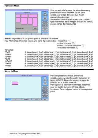 Forma de Mesa

                                                  Una vez entrada la mesa, la seleccionamos y
                                                  pulsamos el botón FORMA MESA para
                                                  seleccionar el tipo de botón que mejor
                                                  represente a la mesa.
                                                  Se pueden insertar objetos para que queden
                                                  fijos en el fondo de la imagen (dibujos de barras,
                                                  separaciones de mesas, etc)




NOTA: Se puede usar un gráfico para la forma de las mesas.
Hay 7 tamaños diferentes y cada uno tiene 4 posibilidades: - mesa libre (1)
                                                           - mesa ocupada (2)
                                                           - mesa con factura impresa (3)
                                                           - traspaso de mesas (4)
Tamaños:
77x57                 tableshape1_1.gif, tableshape1_2.gif, tableshape1_3.gif, tableshape1_4.gif
117x57                tableshape2_1.gif, tableshape2_2.gif, tableshape2_3.gif, tableshape2_4.gif
157x57                tableshape3_1.gif, tableshape3_2.gif, tableshape3_3.gif, tableshape3_4.gif
75x75                 tableshape4_1.gif, tableshape4_2.gif, tableshape4_3.gif, tableshape4_4.gif
115x115               tableshape5_1.gif, tableshape5_2.gif, tableshape5_3.gif, tableshape5_4.gif
77x117                tableshape6_1.gif, tableshape6_2.gif, tableshape6_3.gif, tableshape6_4.gif
77x157                tableshape7_1.gif, tableshape7_2.gif, tableshape7_3.gif, tableshape7_4.gif

Mover la Mesa

                                                  Para desplazar una mesa, primero la
                                                  seleccionamos y a continuación pulsamos el
                                                  botón MOVER. Después pulsamos sobre la
                                                  pantalla en la nueva situación.
                                                  Para ajustar la posición de la mesa podemos
                                                  usar los cuatro cursores (Arriba, aBajo,
                                                  Izquierda, Derecha) para mover la mesa paso a
                                                  paso.




     Manual de Uso y Programación SPS-530                                            - 39 -
 