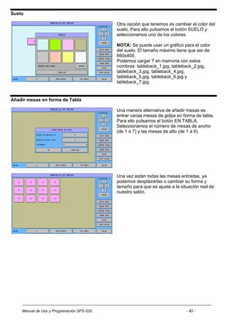 Suelo

                                           Otra opción que tenemos es cambiar el color del
                                           suelo. Para ello pulsamos el botón SUELO y
                                           seleccionamos uno de los colores.

                                           NOTA: Se puede usar un gráfico para el color
                                           del suelo. El tamaño máximo tiene que ser de
                                           660x400.
                                           Podemos cargar 7 en memoria con estos
                                           nombres: tableback_1.jpg, tableback_2.jpg,
                                           tableback_3.jpg, tableback_4.jpg,
                                           tableback_5.jpg, tableback_6.jpg y
                                           tableback_7.jpg.


Añadir mesas en forma de Tabla

                                           Una manera alternativa de añadir mesas es
                                           entrar varias mesas de golpe en forma de tabla.
                                           Para ello pulsamos el botón EN TABLA.
                                           Seleccionamos el número de mesas de ancho
                                           (de 1 a 7) y las mesas de alto (de 1 a 6).




                                           Una vez están todas las mesas entradas, ya
                                           podemos desplazarlas o cambiar su forma y
                                           tamaño para que se ajuste a la situación real de
                                           nuestro salón.




    Manual de Uso y Programación SPS-530                                     - 40 -
 