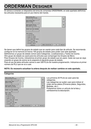 ORDERMAN DESIGNER
Si vamos a conectar un dispositivo de toma de comandas ORDERMAN, en este apartado definimos
los artículos necesarios para el uso interno del mando.




Se tienen que definir los grupos de estado que se usarán para cada tipo de artículo. Se recomienda
configurar en la memoria al menos 100 grupos de estado para poder usar este apartado.
Definiremos un grupo de estado común para Categorías, Localizaciones y Textos de Cocina.
Otro grupo de estado se usará para los artículos que compongan los Grupos de Menú.
Para Grupos de Cocina, indicaremos el primer grupo de estado que se usará. Cada vez que se vaya
creando un grupo de cocina se le asignará el siguiente grupo de estado.
Para el uso de estos artículos vamos a usar 326 PLUs de nuestra programación. Indicamos el primer
número de PLU que se va a usar.

NOTA: Es necesario actualizar la antena después de realizar cambios en este apartado.

Categorías

                                                  Los primeros 20 PLUs se usan para las
                                                  categorías.
                                                  Las categorías se suelen usar para indicar el
                                                  orden de los platos (Primeros platos, Segundos,
                                                  Bebidas, etc.).
                                                  Pulsaremos sobre un artículo de la lista y
                                                  cambiaremos la descripción.




     Manual de Uso y Programación SPS-530                                          - 42 -
 