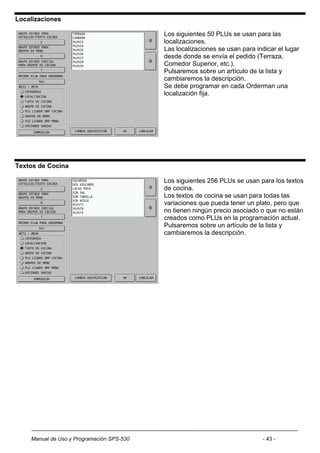 Localizaciones

                                           Los siguientes 50 PLUs se usan para las
                                           localizaciones.
                                           Las localizaciones se usan para indicar el lugar
                                           desde donde se envía el pedido (Terraza,
                                           Comedor Superior, etc.).
                                           Pulsaremos sobre un artículo de la lista y
                                           cambiaremos la descripción.
                                           Se debe programar en cada Orderman una
                                           localización fija.




Textos de Cocina

                                           Los siguientes 256 PLUs se usan para los textos
                                           de cocina.
                                           Los textos de cocina se usan para todas las
                                           variaciones que pueda tener un plato, pero que
                                           no tienen ningún precio asociado o que no están
                                           creados como PLUs en la programación actual.
                                           Pulsaremos sobre un artículo de la lista y
                                           cambiaremos la descripción.




    Manual de Uso y Programación SPS-530                                      - 43 -
 