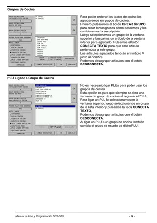 Grupos de Cocina

                                           Para poder ordenar los textos de cocina los
                                           agruparemos en grupos de cocina.
                                           Primero pulsaremos el botón CREAR GRUPO
                                           para crear tantos grupos como deseemos y les
                                           cambiaremos la descripción.
                                           Luego seleccionamos un grupo de la ventana
                                           superior y buscamos un artículo de la ventana
                                           inferior para agruparlo. Pulsamos el botón
                                           CONECTA TEXTO para que este artículo
                                           pertenezca a este grupo.
                                           Los artículos agrupados tendrán el símbolo V
                                           junto al nombre.
                                           Podemos desagrupar artículos con el botón
                                           DESCONECTA.



PLU Ligado a Grupo de Cocina

                                           No es necesario ligar PLUs para poder usar los
                                           grupos de cocina.
                                           Esta opción es para que siempre se abra una
                                           ventana de grupo de cocina al registrar el PLU.
                                           Para ligar un PLU lo seleccionamos en la
                                           ventana superior, luego seleccionamos un grupo
                                           de la lista inferior y pulsamos la tecla CONECTA
                                           TEXTO.
                                           Podemos desagrupar artículos con el botón
                                           DESCONECTA.
                                           Al ligar un PLU a un grupo de cocina también
                                           cambia el grupo de estado de dicho PLU.




    Manual de Uso y Programación SPS-530                                    - 44 -
 