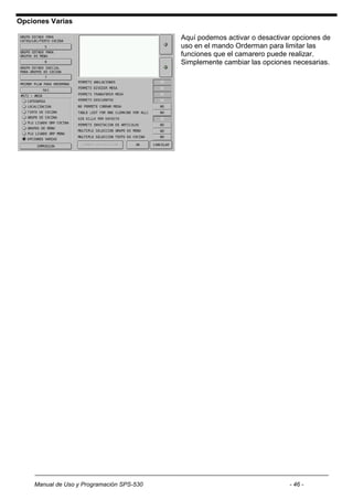 Opciones Varias

                                           Aquí podemos activar o desactivar opciones de
                                           uso en el mando Orderman para limitar las
                                           funciones que el camarero puede realizar.
                                           Simplemente cambiar las opciones necesarias.




    Manual de Uso y Programación SPS-530                                   - 46 -
 
